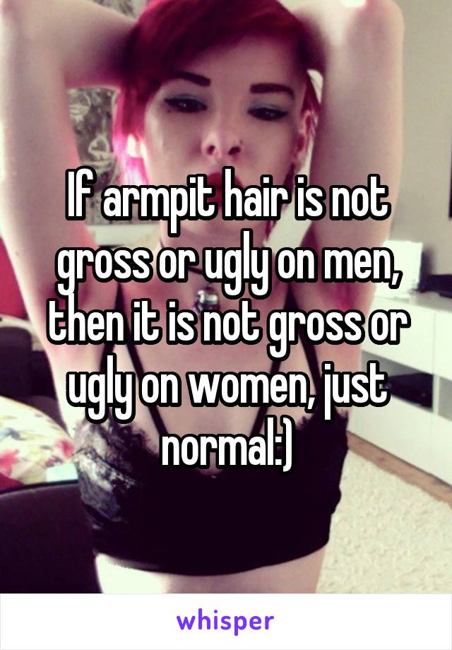 If armpit hair is not gross or ugly on men, then it is not gross or ugly on women, just normal:)