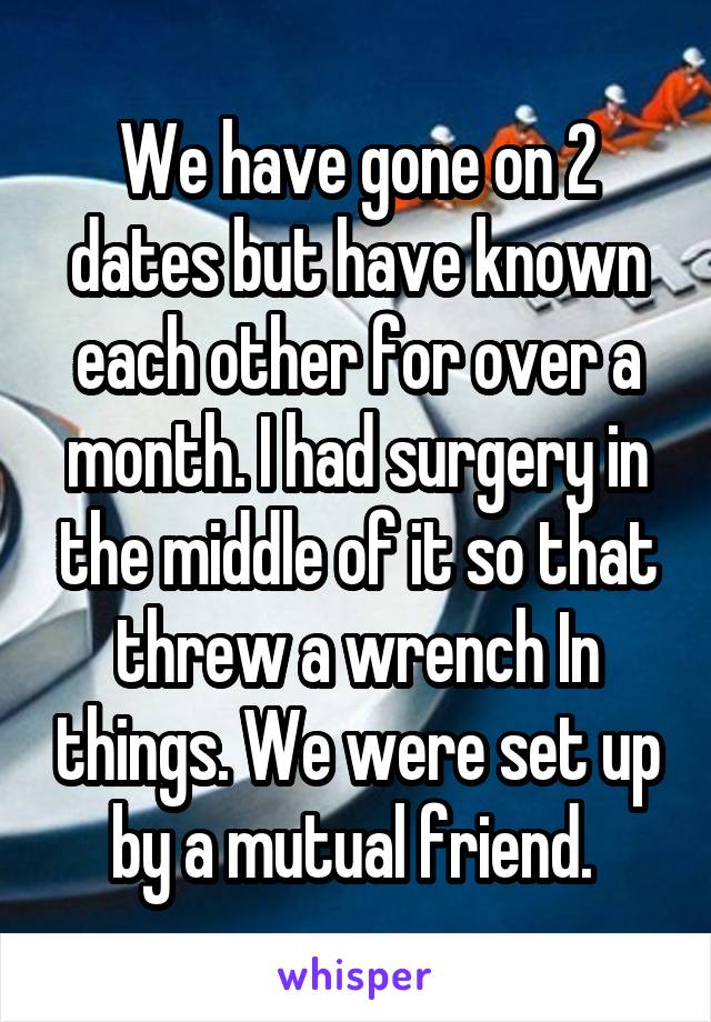 We have gone on 2 dates but have known each other for over a month. I had surgery in the middle of it so that threw a wrench In things. We were set up by a mutual friend. 