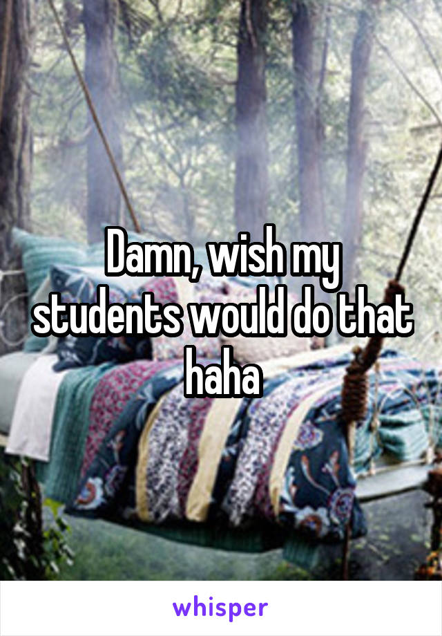 Damn, wish my students would do that haha
