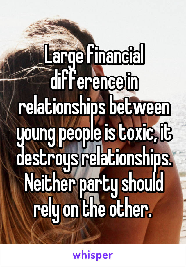 Large financial difference in relationships between young people is toxic, it destroys relationships. Neither party should rely on the other. 
