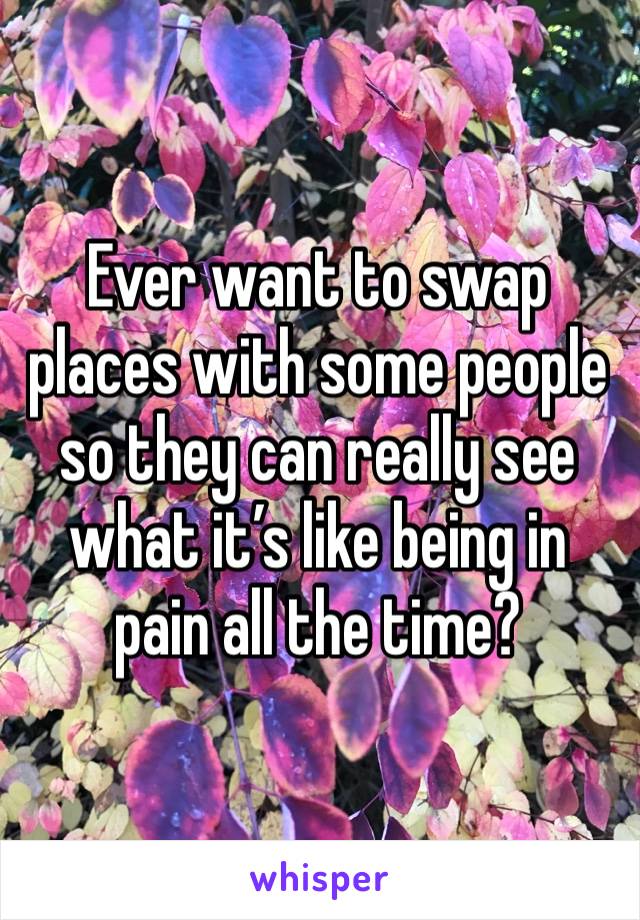 Ever want to swap places with some people so they can really see what it’s like being in pain all the time? 