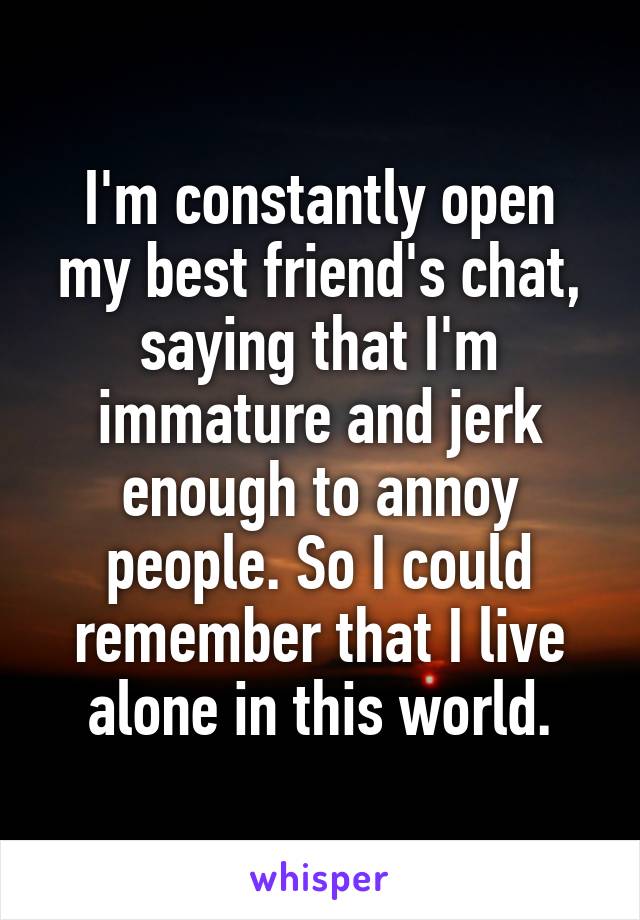 I'm constantly open my best friend's chat, saying that I'm immature and jerk enough to annoy people. So I could remember that I live alone in this world.