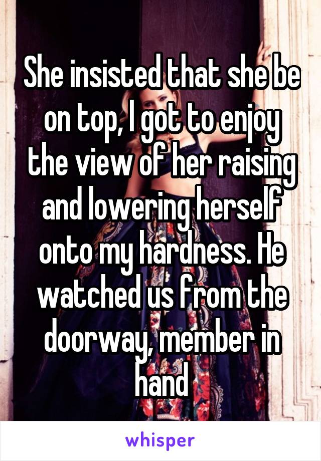 She insisted that she be on top, I got to enjoy the view of her raising and lowering herself onto my hardness. He watched us from the doorway, member in hand
