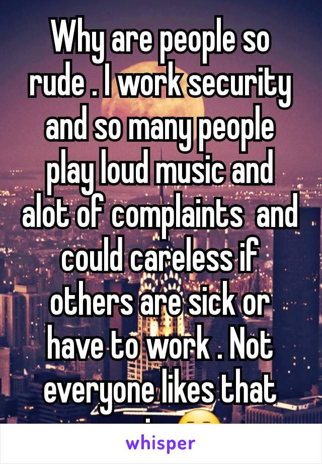 Why are people so rude . I work security and so many people play loud music and alot of complaints  and could careless if others are sick or have to work . Not everyone likes that music 😒