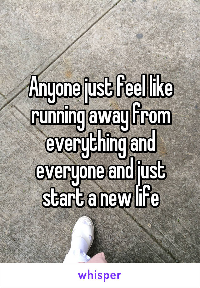 Anyone just feel like running away from everything and everyone and just start a new life
