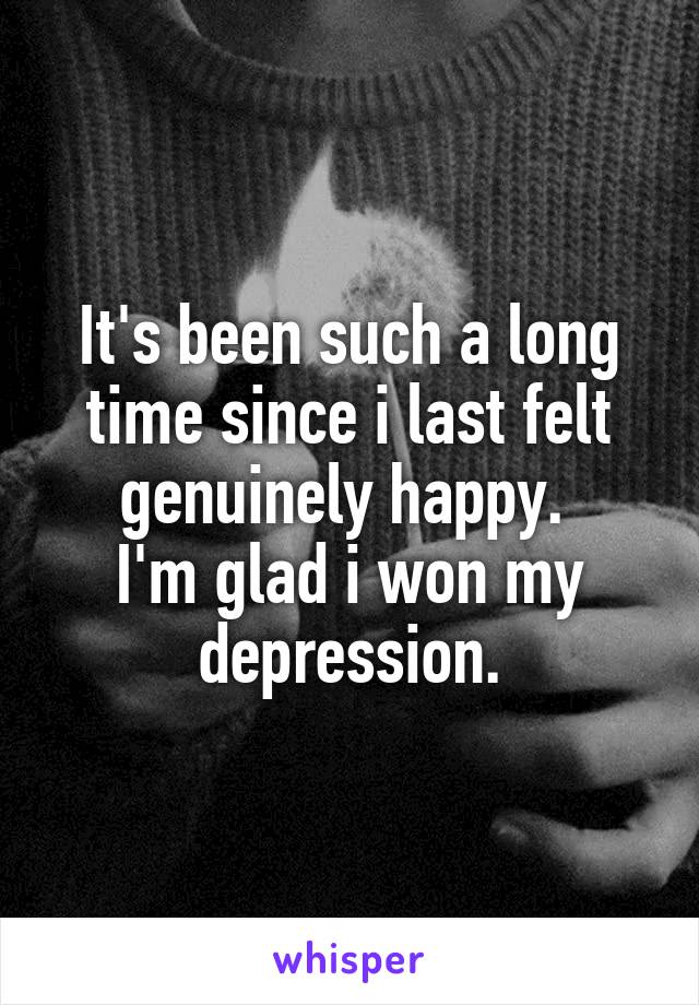 It's been such a long time since i last felt genuinely happy. 
I'm glad i won my depression.
