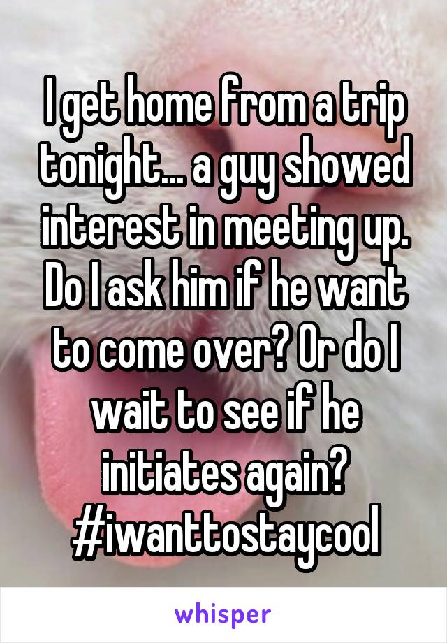 I get home from a trip tonight... a guy showed interest in meeting up. Do I ask him if he want to come over? Or do I wait to see if he initiates again? #iwanttostaycool