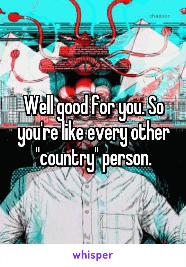 Well good for you. So you're like every other "country" person.