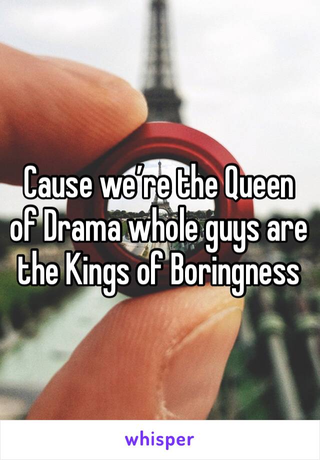 Cause we’re the Queen of Drama whole guys are the Kings of Boringness 
