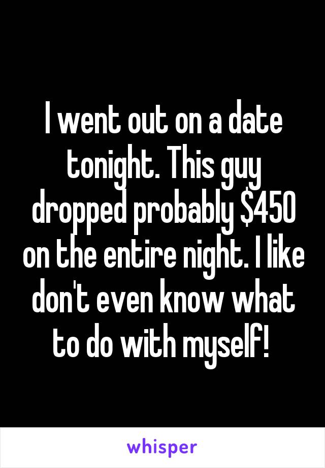 I went out on a date tonight. This guy dropped probably $450 on the entire night. I like don't even know what to do with myself! 