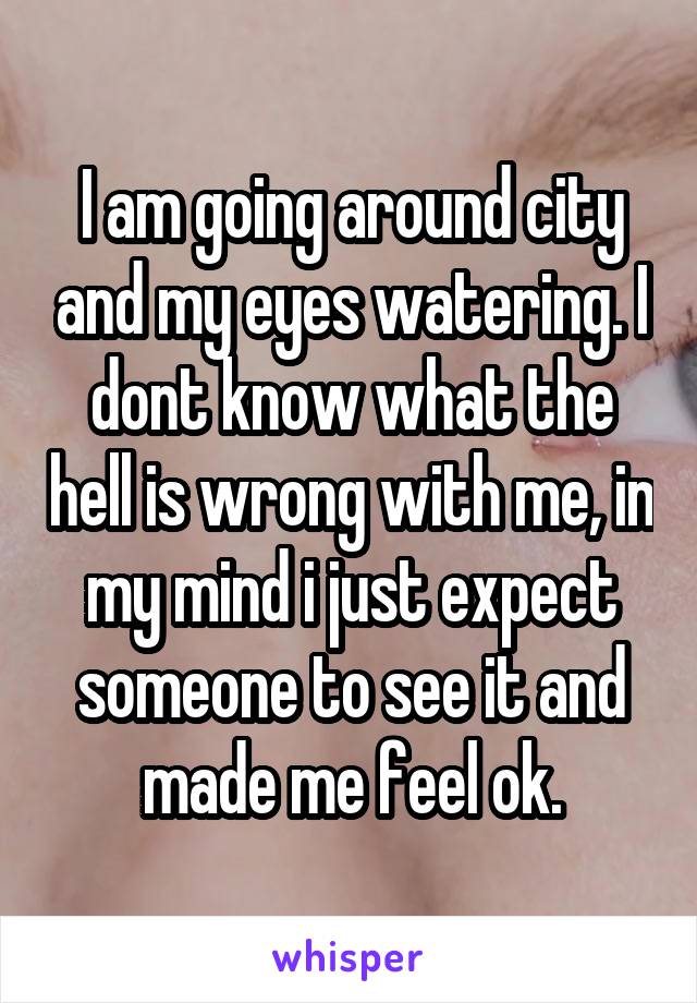 I am going around city and my eyes watering. I dont know what the hell is wrong with me, in my mind i just expect someone to see it and made me feel ok.
