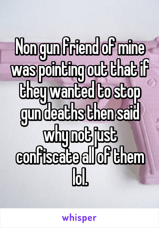 Non gun friend of mine was pointing out that if they wanted to stop gun deaths then said why not just confiscate all of them lol.