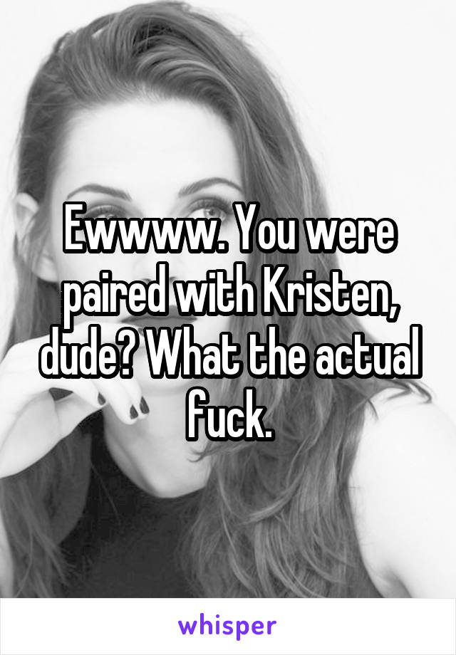 Ewwww. You were paired with Kristen, dude? What the actual fuck.