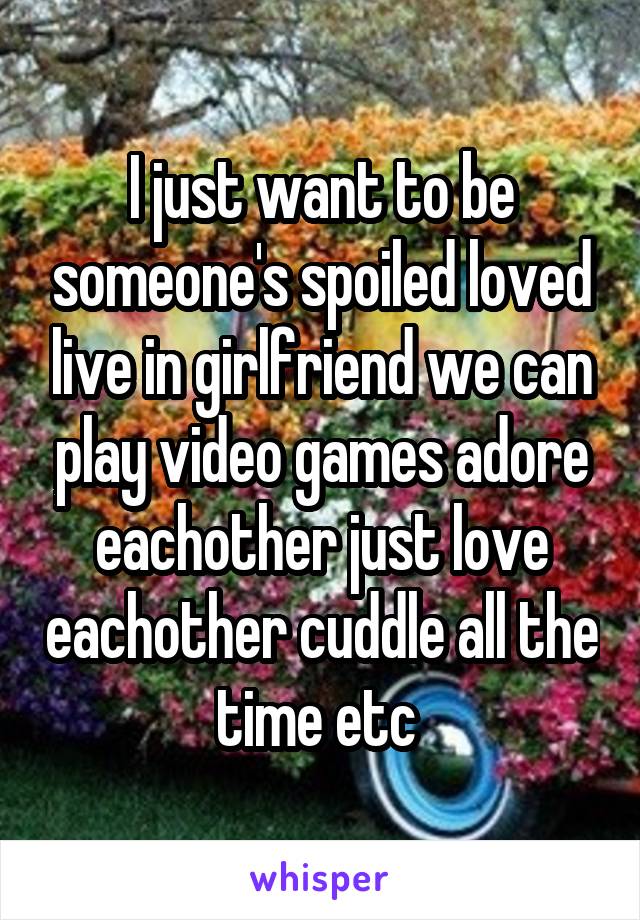 I just want to be someone's spoiled loved live in girlfriend we can play video games adore eachother just love eachother cuddle all the time etc 