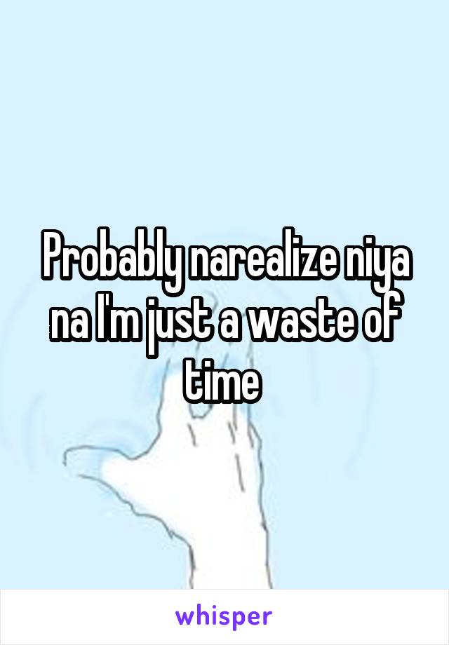 Probably narealize niya na I'm just a waste of time 