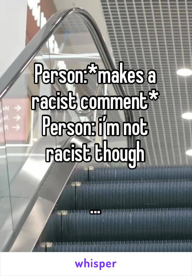 Person:*makes a racist comment* 
Person: i’m not racist though

...