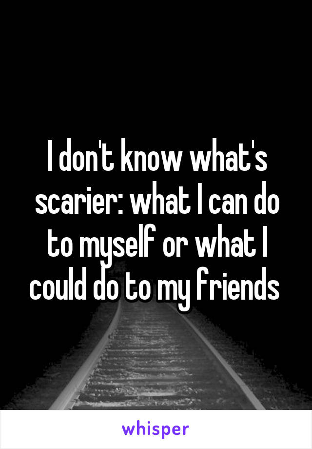 I don't know what's scarier: what I can do to myself or what I could do to my friends 