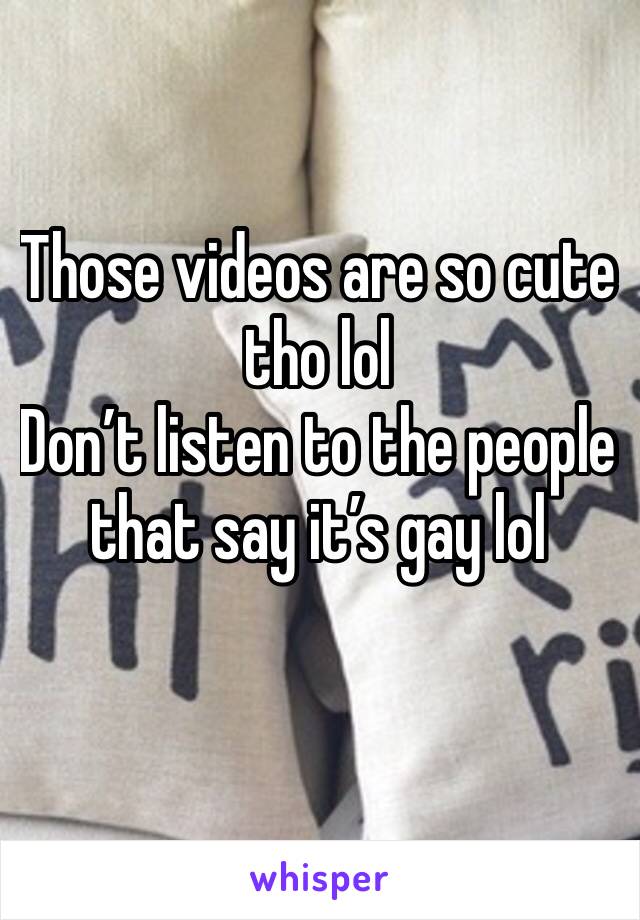 Those videos are so cute tho lol 
Don’t listen to the people that say it’s gay lol 