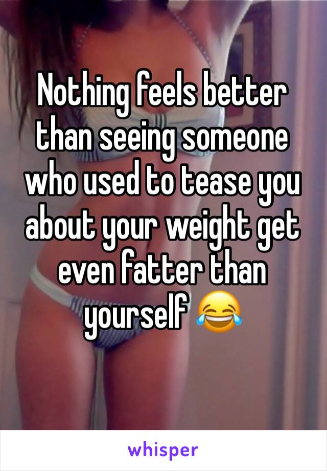 Nothing feels better than seeing someone who used to tease you about your weight get even fatter than yourself 😂
