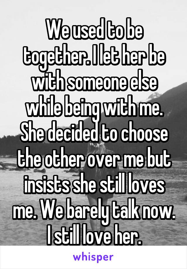 We used to be together. I let her be with someone else while being with me. She decided to choose the other over me but insists she still loves me. We barely talk now. I still love her.