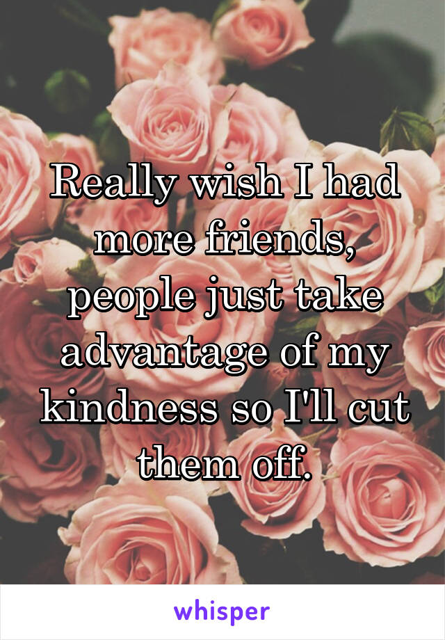 Really wish I had more friends, people just take advantage of my kindness so I'll cut them off.