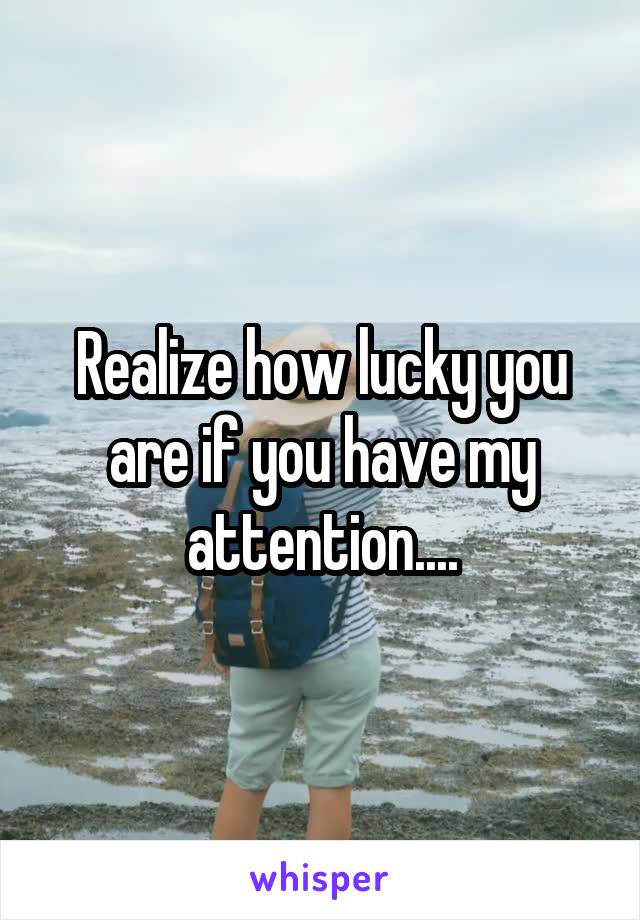 Realize how lucky you are if you have my attention....