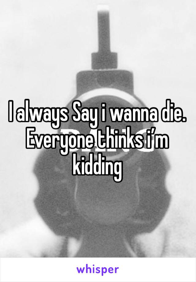 I always Say i wanna die. Everyone thinks i’m kidding