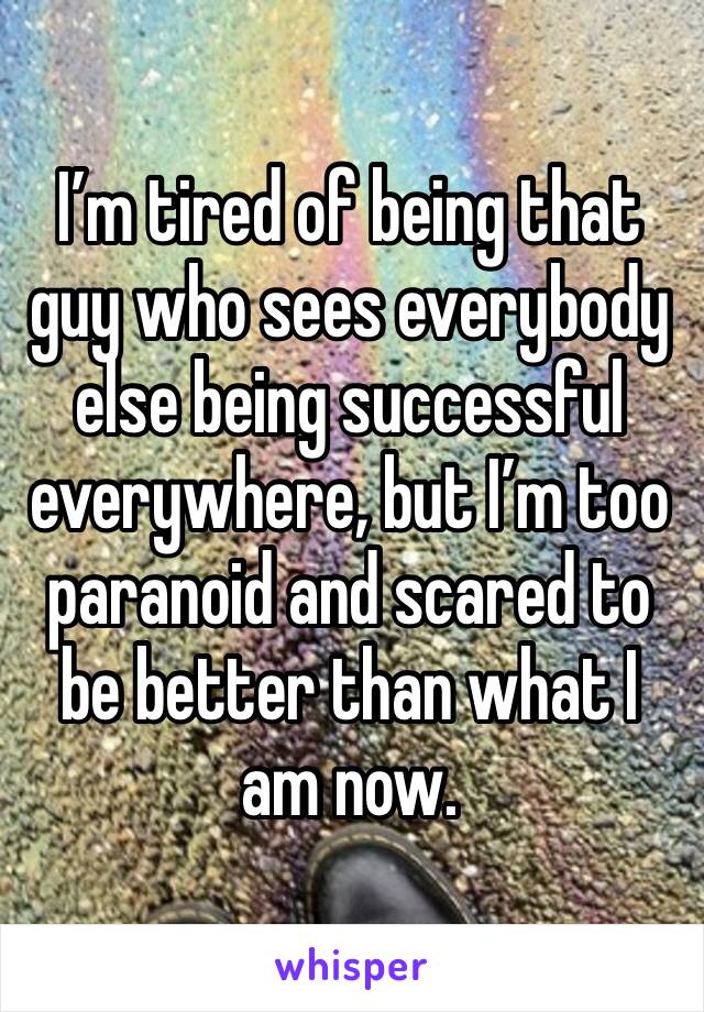 I’m tired of being that guy who sees everybody else being successful everywhere, but I’m too paranoid and scared to be better than what I am now.