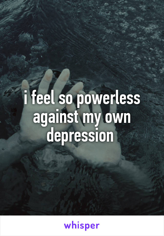 i feel so powerless against my own depression 
