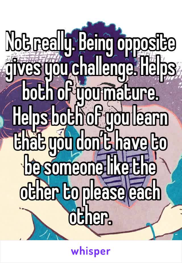 Not really. Being opposite gives you challenge. Helps both of you mature. Helps both of you learn that you don’t have to be someone like the other to please each other.