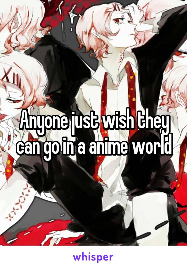 Anyone just wish they can go in a anime world