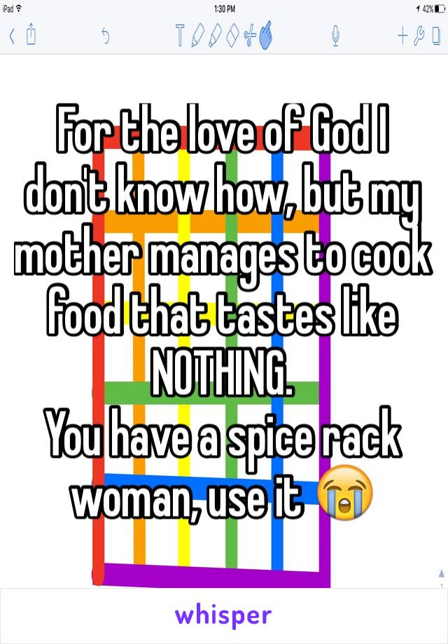 For the love of God I don't know how, but my mother manages to cook food that tastes like NOTHING.
You have a spice rack woman, use it 😭