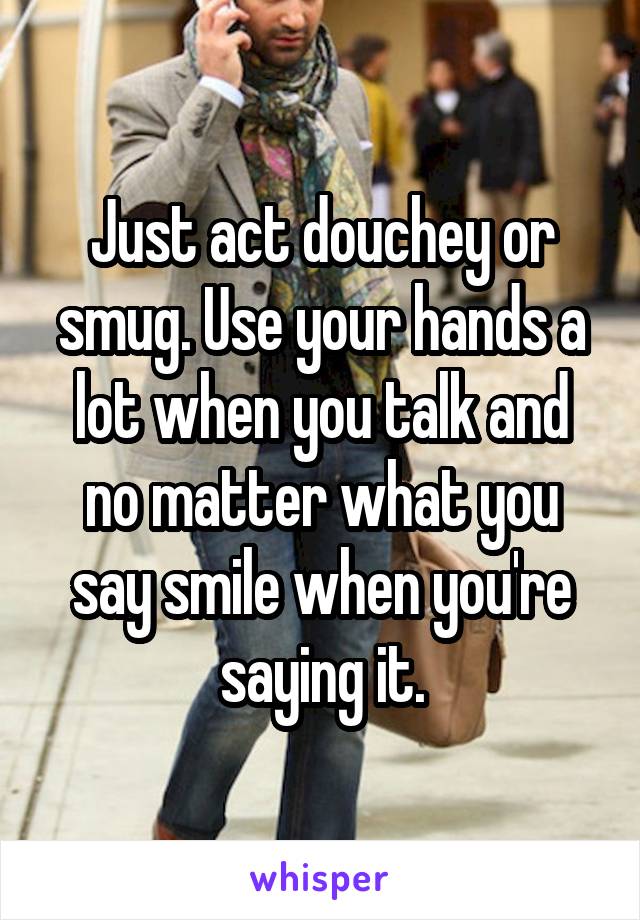 Just act douchey or smug. Use your hands a lot when you talk and no matter what you say smile when you're saying it.