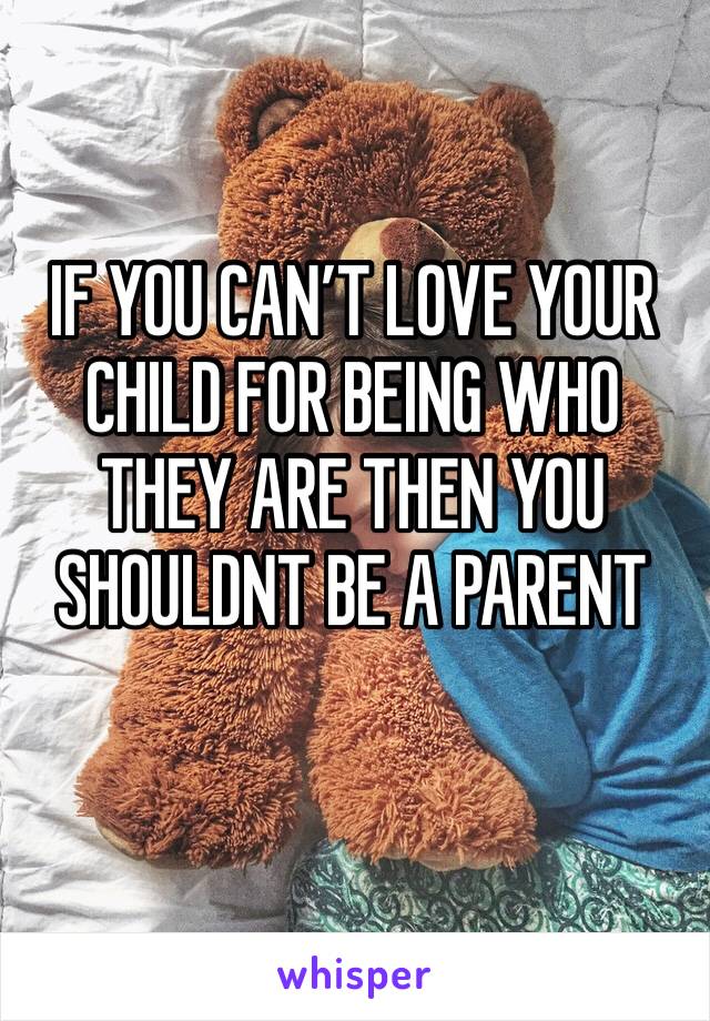 IF YOU CAN’T LOVE YOUR CHILD FOR BEING WHO THEY ARE THEN YOU SHOULDNT BE A PARENT 