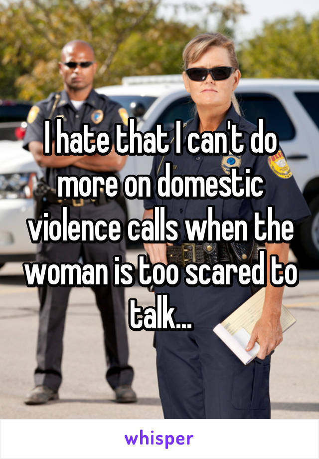 I hate that I can't do more on domestic violence calls when the woman is too scared to talk...