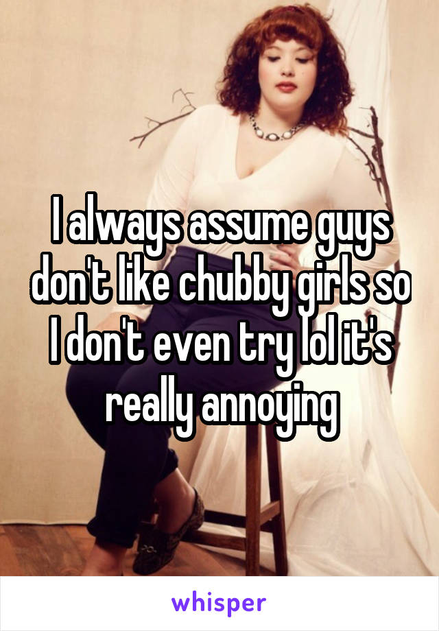 I always assume guys don't like chubby girls so I don't even try lol it's really annoying