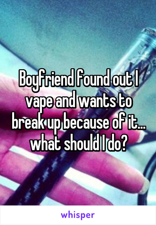 Boyfriend found out I vape and wants to break up because of it... what should I do?
