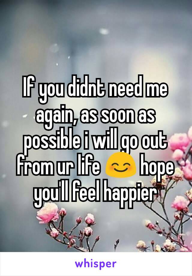 If you didnt need me again, as soon as possible i will go out from ur life 😊 hope you'll feel happier