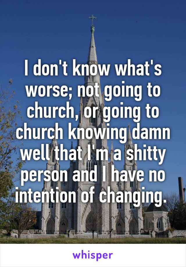 I don't know what's worse; not going to church, or going to church knowing damn well that I'm a shitty person and I have no intention of changing. 