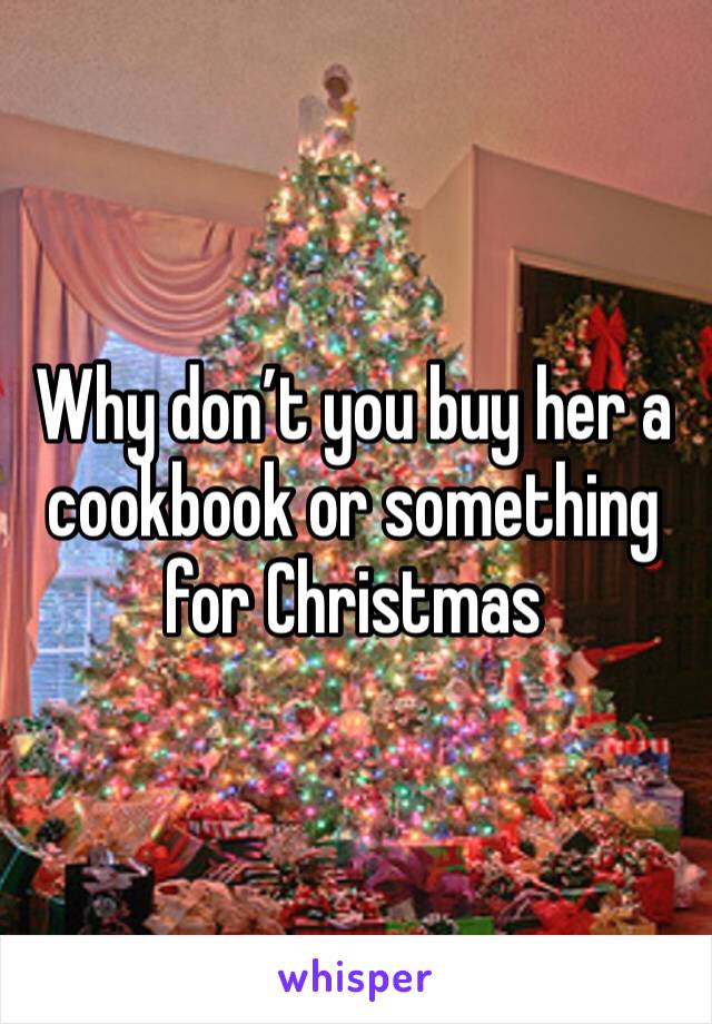 Why don’t you buy her a cookbook or something for Christmas 