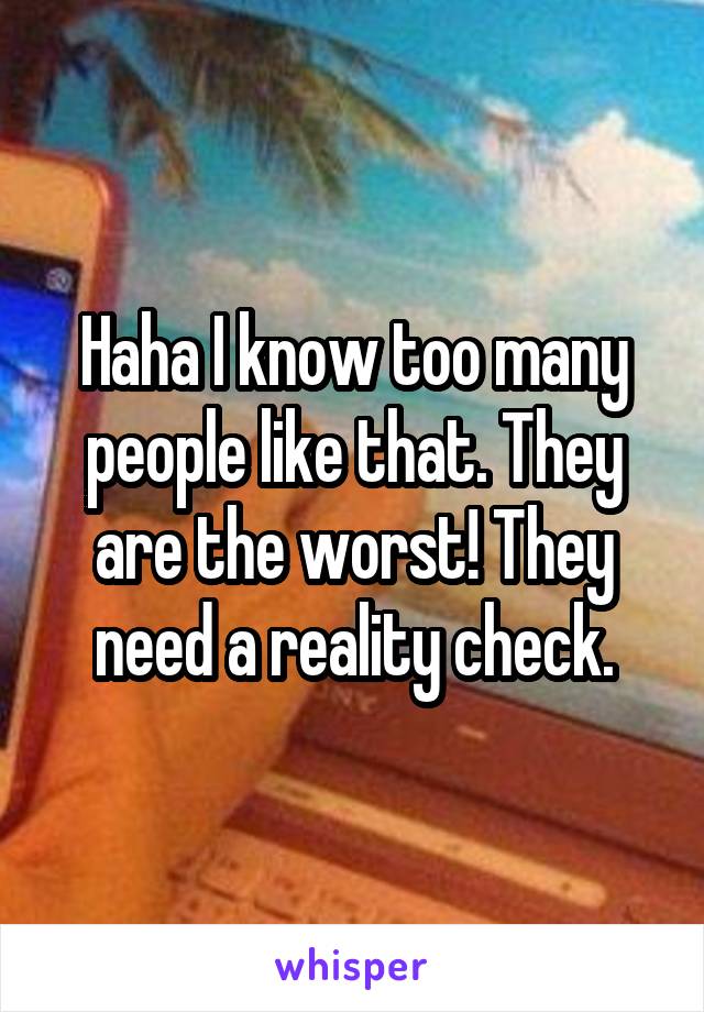 Haha I know too many people like that. They are the worst! They need a reality check.