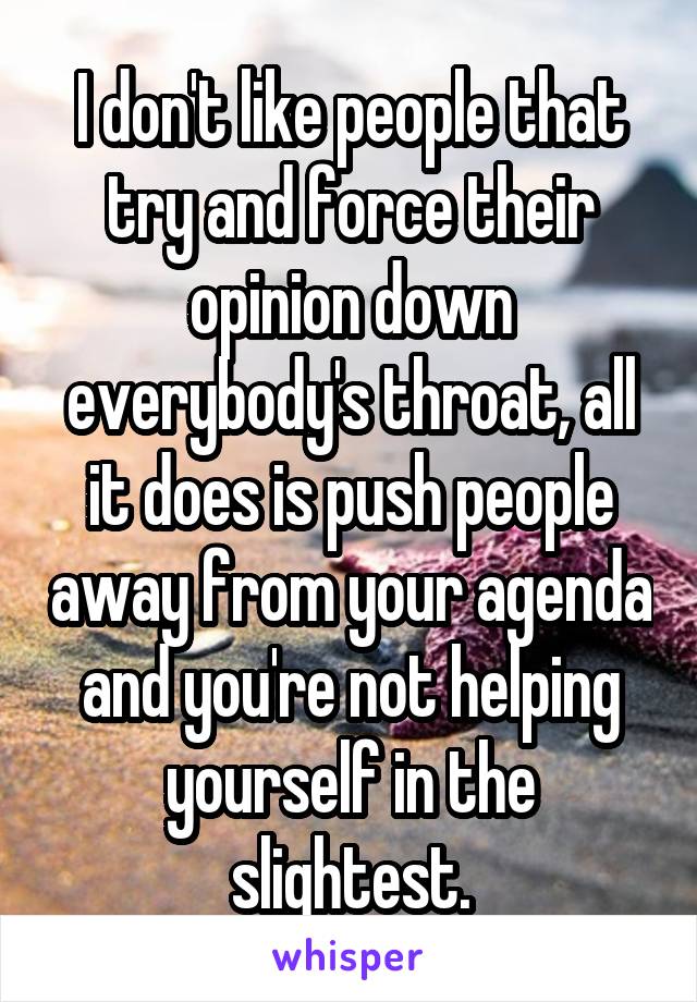 I don't like people that try and force their opinion down everybody's throat, all it does is push people away from your agenda and you're not helping yourself in the slightest.