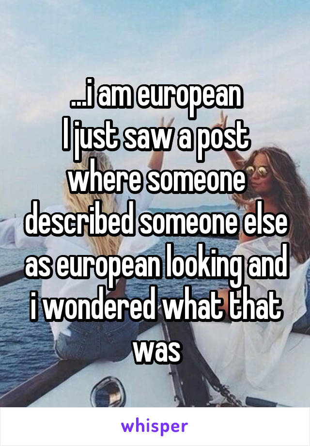 ...i am european
I just saw a post where someone described someone else as european looking and i wondered what that was