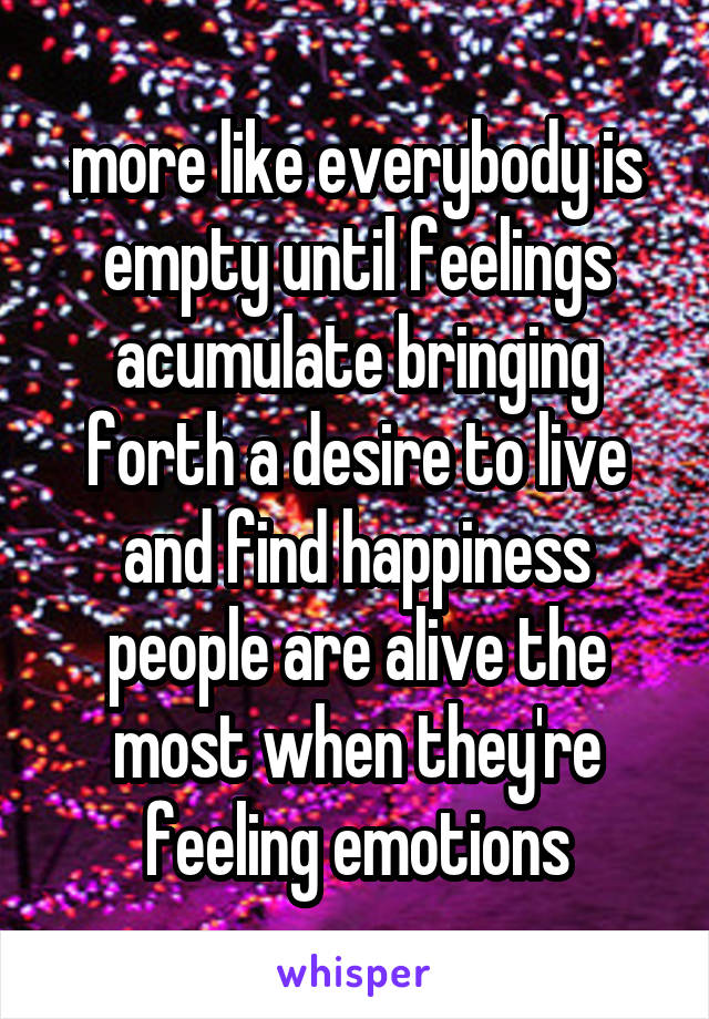 more like everybody is empty until feelings acumulate bringing forth a desire to live and find happiness
people are alive the most when they're feeling emotions