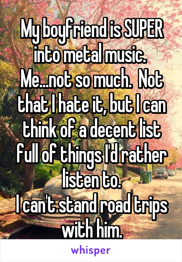 My boyfriend is SUPER into metal music.  Me...not so much.  Not that I hate it, but I can think of a decent list full of things I'd rather listen to.
I can't stand road trips with him.