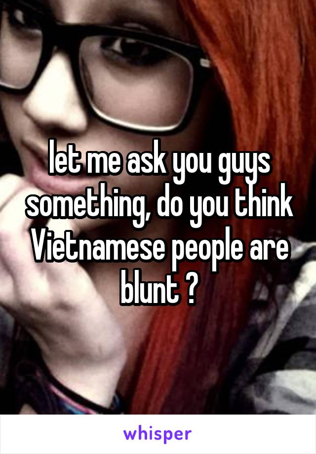let me ask you guys something, do you think Vietnamese people are blunt ?