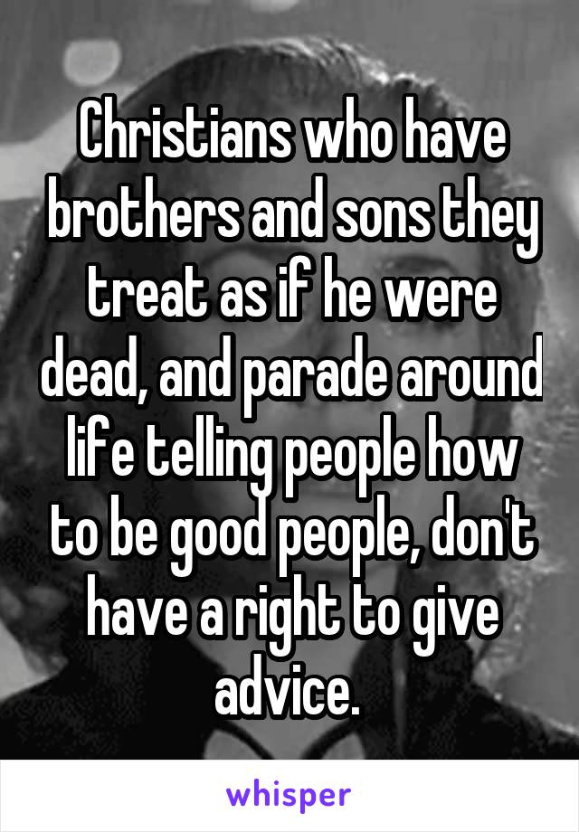 Christians who have brothers and sons they treat as if he were dead, and parade around life telling people how to be good people, don't have a right to give advice. 