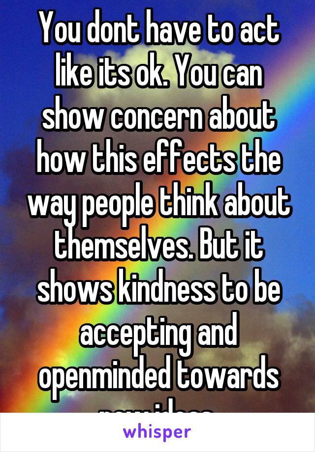 You dont have to act like its ok. You can show concern about how this effects the way people think about themselves. But it shows kindness to be accepting and openminded towards new ideas.