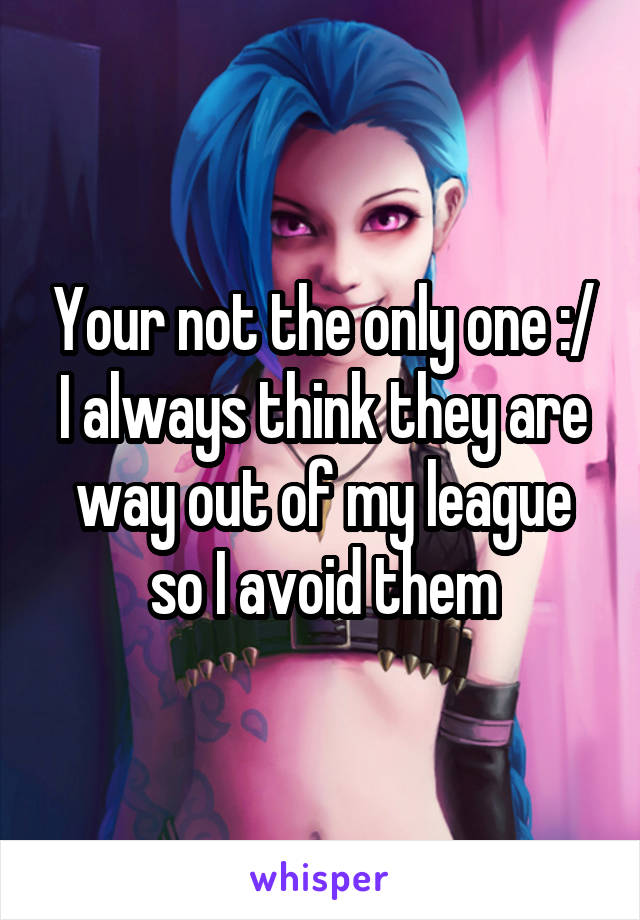 Your not the only one :/ I always think they are way out of my league so I avoid them