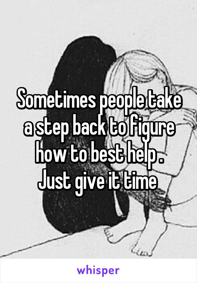 Sometimes people take a step back to figure how to best help .
Just give it time 